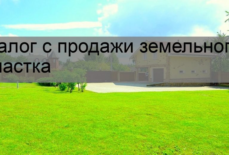 Налогообложение при продаже земельного участка - что нужно знать?